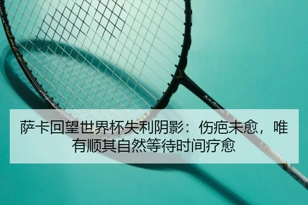 萨卡回望世界杯失利阴影：伤疤未愈，唯有顺其自然等待时间疗愈