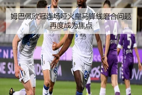 姆巴佩欧冠连场哑火皇马锋线磨合问题再度成为焦点